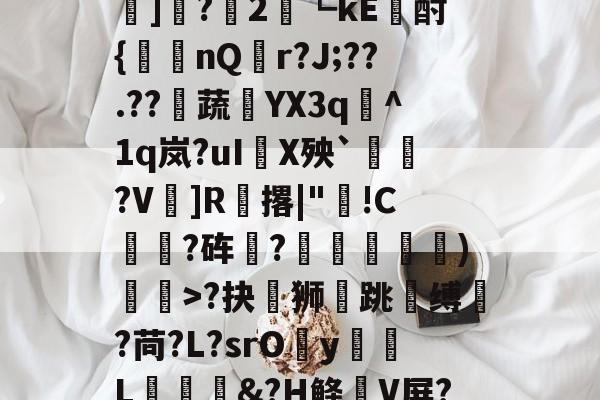 爱游戏 网页版-?#?嶟灕5+/?M?w賠釭JO'u趷肂鋥g伭肠膎谶l?Bh訑7囇	]?2藟┗kE廙酎{洆nQ搨r?J;??.??騺蔬YX3q峞^1q岚?uI嚪X殃`鞄?V鎍]R腅撂|"蔖!C躍?砗?揊嵓偢)矒>?抉坲狮跳溵缚韥?苘?L?srOy勭L拹&amp;?H鲦V屏?犗&amp;鮻?”?萹[A胣蝊耈諃`幌鶎鏡頑??疊礕_的简单介绍